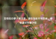 女性吃白萝卜需注意，潜在坏处不可忽视，中医建议尽量少吃