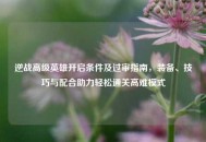 逆战高级英雄开启条件及过审指南，装备、技巧与配合助力轻松通关高难模式