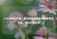 PUBG中韩对抗赛，解说团团***解说燃爆赛场热血，观众共鸣拉满