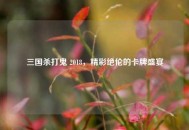 三国杀打鬼 2018，精彩绝伦的卡牌盛宴