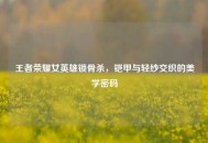 王者荣耀女英雄锁骨杀，铠甲与轻纱交织的美学密码