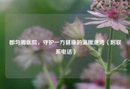 都匀周医院，守护一方健康的温暖港湾（附联系 *** ）