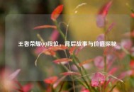 王者荣耀 *** 段位，背后故事与价值探秘