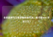 全民超神与王者荣耀终极对决，谁才是MOBA手游之王？