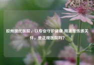 胶州现代医院，以专业守护健康 用温度传递关怀，是正规医院吗？