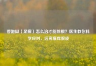 香港脚（足癣）怎么治才能除根？医生教你科学应对，远离瘙痒脱皮