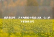 逆战集结号，以字为契邀你共赴战场，收人的字幕 *** 技巧