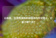 云林县，台湾西海岸的田园诗与文化烟火，它属于哪个市？