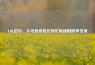 LOL皮特，从电竞巅峰到娱乐星途的跨界传奇