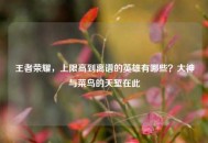 王者荣耀，上限高到离谱的英雄有哪些？大神与菜鸟的天堑在此