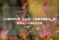 LOL端游跨区能一起玩吗？打破服务器壁垒，让峡谷社交与竞技无边界