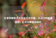 王者荣耀射手出装铭文全攻略，从入门到精准适配，打造无解输出核心