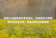 穿越火线超级佣兵黄金模式，热血激战与策略博弈的完美升级，黄金兵种开启新战局