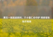 黄石一医院皮肤科，六十载仁心守护 铸就鄂东医疗高地