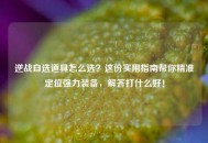 逆战自选道具怎么选？这份实用指南帮你精准定位强力装备，解答打什么好！