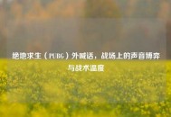 绝地求生（PUBG）外喊话，战场上的声音博弈与战术温度