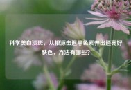 科学美白淡斑，从根源击退黑色素养出透亮好肤色， *** 有哪些？