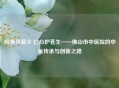 岐黄传薪火 仁心护苍生——佛山市中医院的中医传承与创新之路