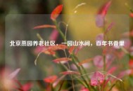 北京燕园养老社区，一园山水间，百年书香里