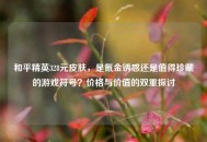 和平精英328元皮肤，是氪金诱惑还是值得珍藏的游戏符号？价格与价值的双重探讨