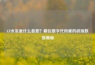 CF水友是什么意思？藏在数字代码里的战场默契揭秘