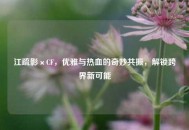 江疏影×CF，优雅与热血的奇妙共振，解锁跨界新可能