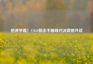 枪神争霸！CSGO狙击手巅峰对决震撼开战