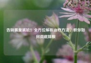 告别狐臭尴尬！全方位解析治疗 *** ，教你如何彻底除根