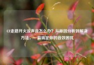 CF走路开火没声音怎么办？从原因分析到解决 *** ，一篇搞定你的音效困扰