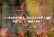 CSGO里的钞能力玩家，那些挥金如土的大佬都有谁？这个游戏有钱人多吗？