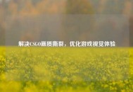 解决CSGO画质撕裂，优化游戏视觉体验