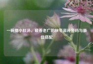 一碗猪小肚汤，藏着老广的秋冬滋补密码与更佳搭配