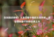 告别团战掉帧！王者荣耀卡顿优化全攻略，从设置到硬件助你丝滑上分