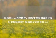 网易与Steam达成协议，游戏生态双向奔赴还是行业格局重塑？网易协议支付是什么？