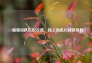 CF新版组队匹配攻略，踏上热血对战新旅程