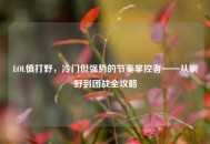 LOL慎打野，冷门但强势的节奏掌控者——从刷野到团战全攻略