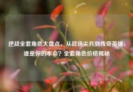 逆战 *** 角色大盘点，从战场尖兵到传奇英雄，谁是你的本命？ *** 角色价格揭秘