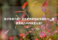 孩子免疫力低？这些食物帮你武装抵抗力，提高免疫力的药该怎么选？