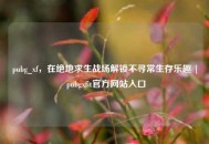 pubg_xf，在绝地求生战场解锁不寻常生存乐趣 | pubgxfit官方网站入口