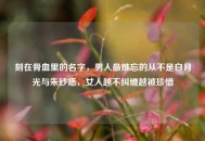 刻在骨血里的名字，男人最难忘的从不是白月光与朱砂痣，女人越不纠缠越被珍惜