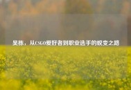 吴栋，从CSGO爱好者到职业选手的蜕变之路