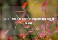 玩CF一看到人就卡顿？这些原因和解决办法帮你搞定！