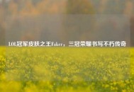 LOL冠军皮肤之王Faker，三冠荣耀书写不朽传奇