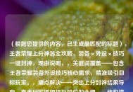 （根据您提供的内容，已生成最匹配的标题），王者荣耀上分神器全攻略，装备×外设×技巧一键封神，理由说明，，关键词覆盖——包含王者荣耀装备外设技巧核心需求，精准吸引目标玩家。，痛点解决——突出上分封神结果导向，直击玩家渴望提升段位的心理。，结构清晰——用×符号替代与/和，视觉更简洁有力，符合游戏类攻略标题调性。，（如需调整方向，可补充说明具体需求）