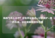 梅核气怎么治疗？中医辨证施治+日常调护+用药指南，轻松缓解咽部异物感