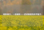 暗影潜行，一击制敌——逆战黑绝的战术魅力