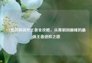 CF荒岛特训升王者全攻略，从青铜到巅峰的最强王者进阶之路