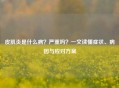 皮肌炎是什么病？严重吗？一文读懂症状、病因与应对方案