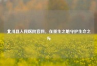 北川县人民医院官网，在重生之地守护生命之光