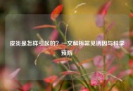 皮炎是怎样引起的？一文解析常见诱因与科学预防